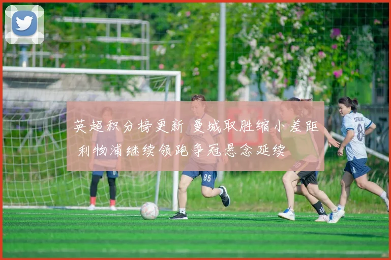 英超积分榜更新 曼城取胜缩小差距 利物浦继续领跑争冠悬念延续