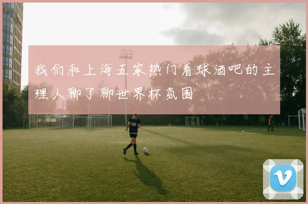 我们和上海五家热门看球酒吧的主理人聊了聊世界杯氛围