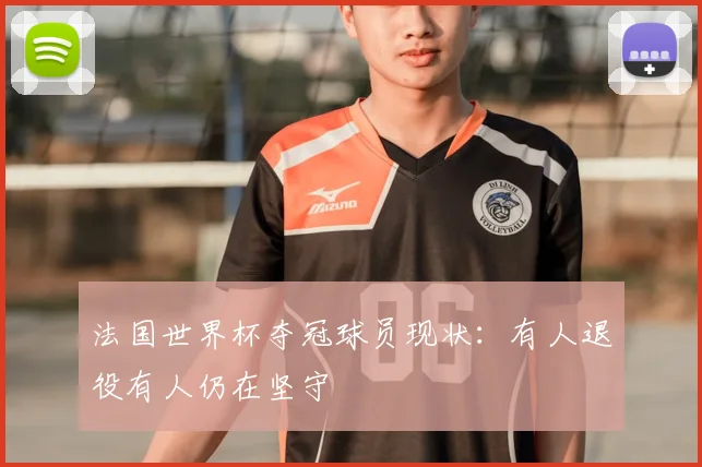 法国世界杯夺冠球员现状:有人退役有人仍在坚守