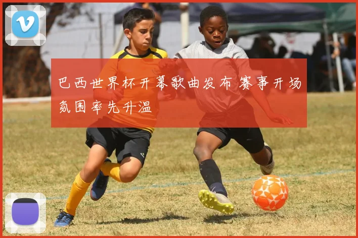 巴西世界杯开幕歌曲发布 赛事开场氛围率先升温