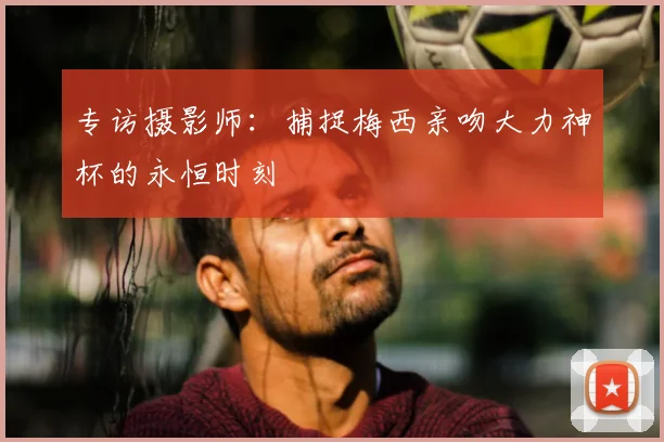 专访摄影师:捕捉梅西亲吻大力神杯的永恒时刻