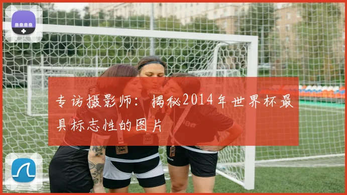 专访摄影师：揭秘2014年世界杯最具标志性的图片