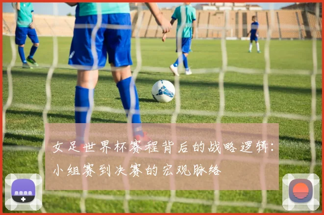 女足世界杯赛程背后的战略逻辑:小组赛到决赛的宏观脉络