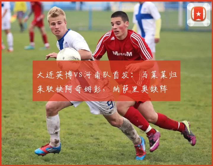 大连英博vs河南队首发：马莱莱归来联袂阿奇姆彭，纳萨里奥缺阵