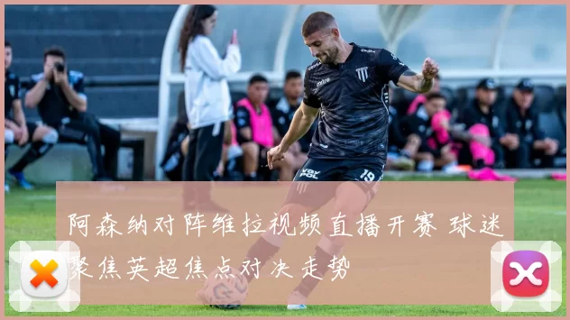阿森纳对阵维拉视频直播开赛 球迷聚焦英超焦点对决走势