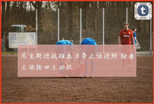 尼克斯迎战雄鹿力争止住连败 盼借主场抢回主动权
