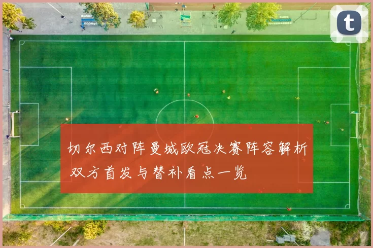 切尔西对阵曼城欧冠决赛阵容解析 双方首发与替补看点一览