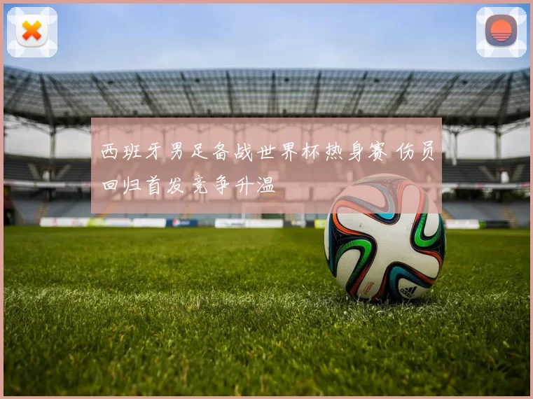 西班牙男足备战世界杯热身赛 伤员回归首发竞争升温