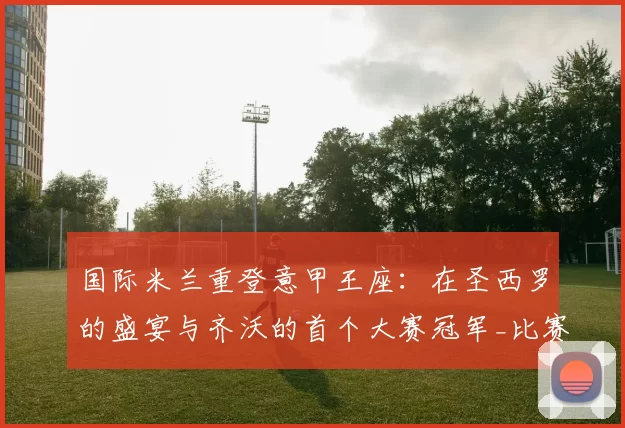 国际米兰重登意甲王座：在圣西罗的盛宴与齐沃的首个大赛冠军_比赛_图拉姆_瞬间