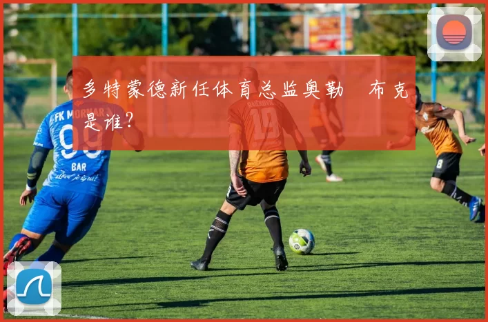 多特蒙德新任体育总监奥勒・布克是谁？