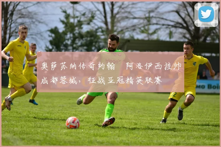 奥萨苏纳传奇约翰・阿洛伊西挂帅成都蓉城,征战亚冠精英联赛