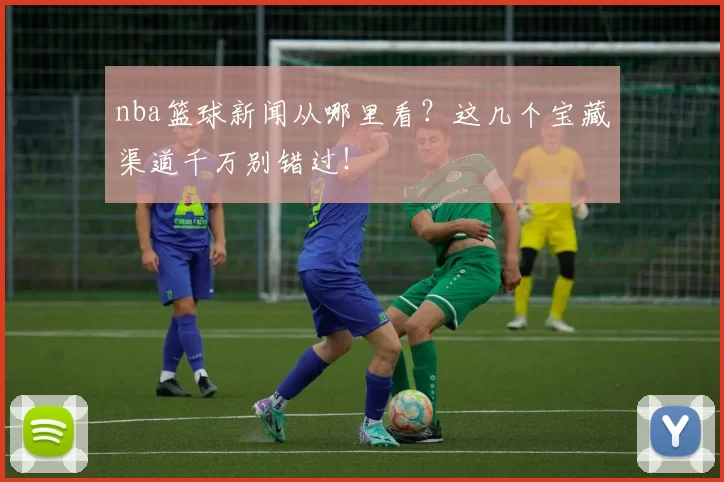 nba篮球新闻从哪里看？这几个宝藏渠道千万别错过！