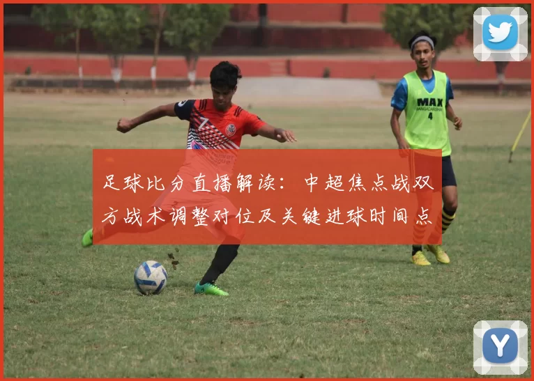 足球比分直播解读：中超焦点战双方战术调整对位及关键进球时间点