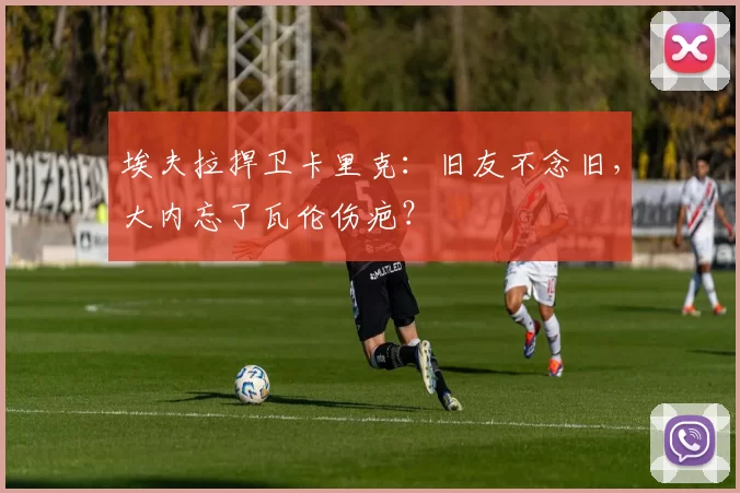 埃夫拉捍卫卡里克：旧友不念旧，大内忘了瓦伦伤疤？