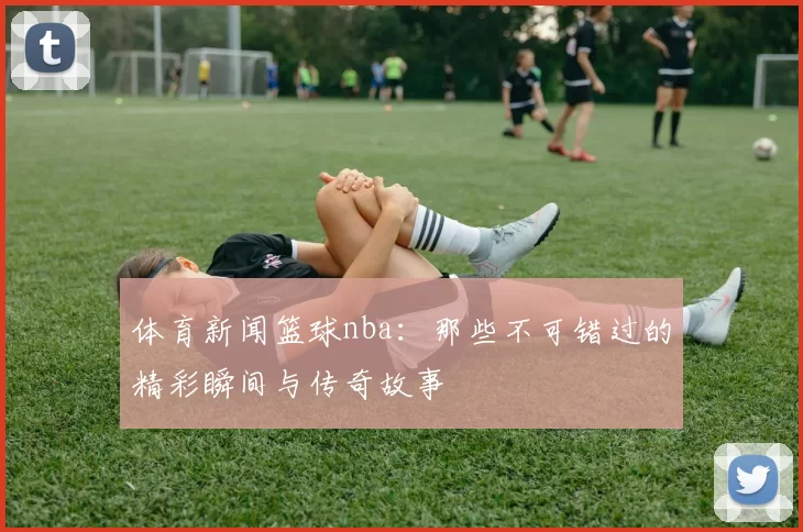 体育新闻篮球nba：那些不可错过的精彩瞬间与传奇故事