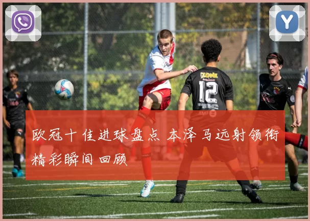 欧冠十佳进球盘点 本泽马远射领衔精彩瞬间回顾