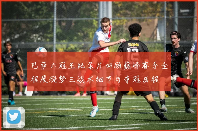 巴萨六冠王纪录片回顾巅峰赛季全程展现梦三战术细节与夺冠历程