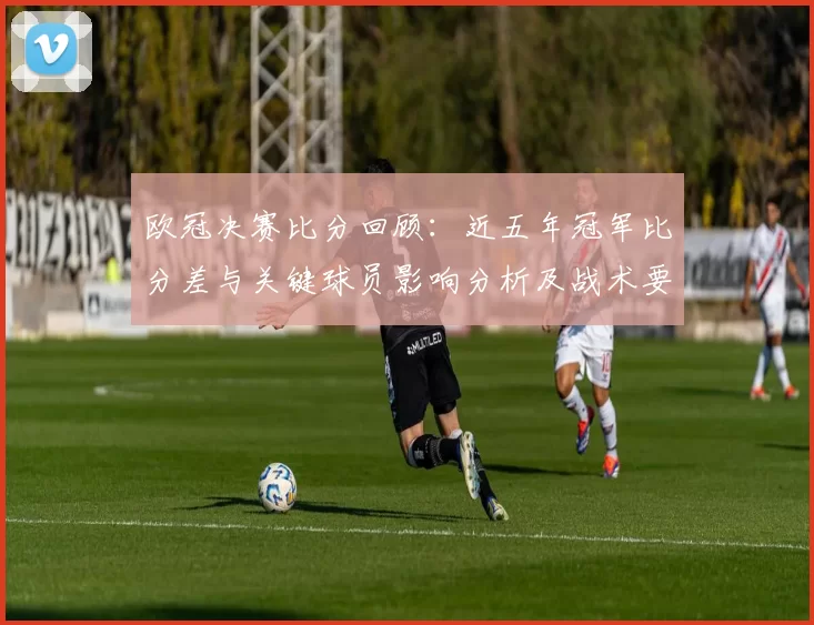 欧冠决赛比分回顾：近五年冠军比分差与关键球员影响分析及战术要点