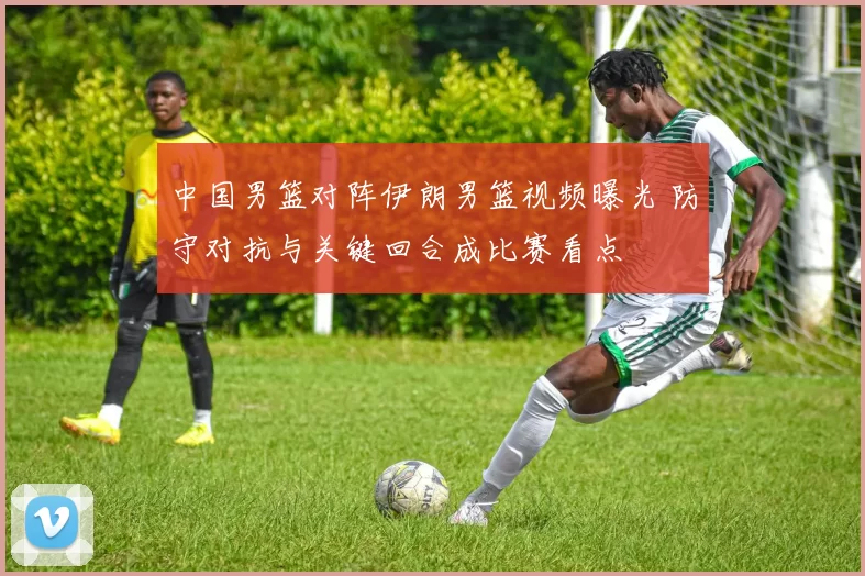 中国男篮对阵伊朗男篮视频曝光 防守对抗与关键回合成比赛看点