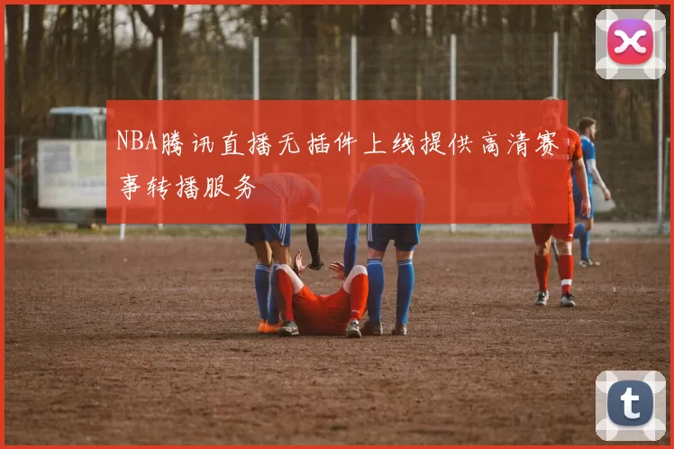 NBA腾讯直播无插件上线提供高清赛事转播服务