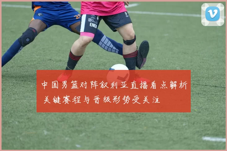 中国男篮对阵叙利亚直播看点解析 关键赛程与晋级形势受关注