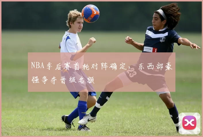 NBA季后赛首轮对阵确定,东西部豪强争夺晋级名额