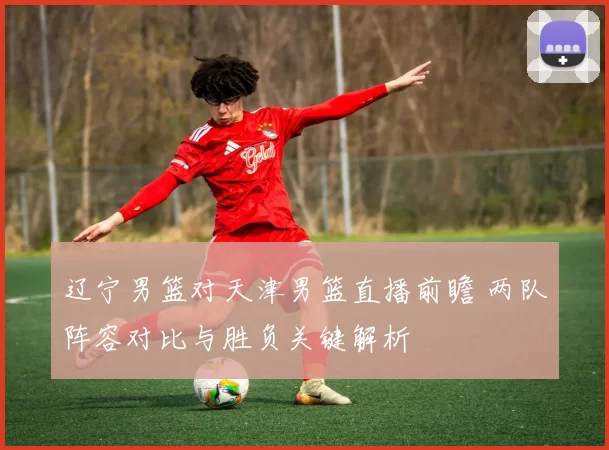 辽宁男篮对天津男篮直播前瞻 两队阵容对比与胜负关键解析