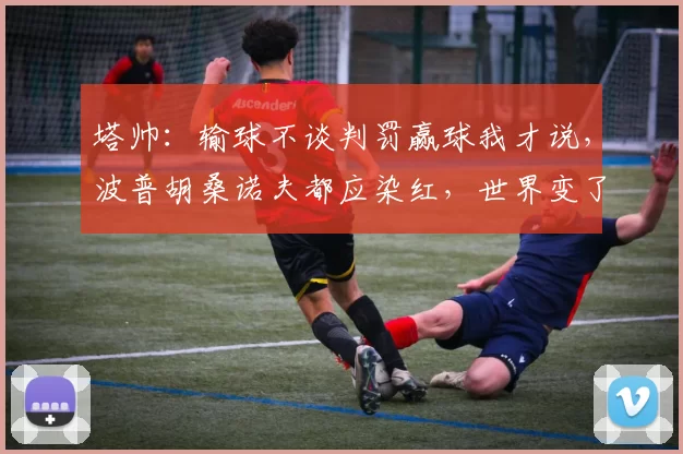 塔帅：输球不谈判罚赢球我才说，波普胡桑诺夫都应染红，世界变了_阿尔特塔_红牌_阿森纳