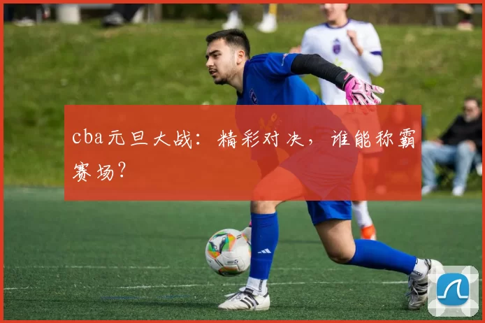 cba元旦大战：精彩对决，谁能称霸赛场？