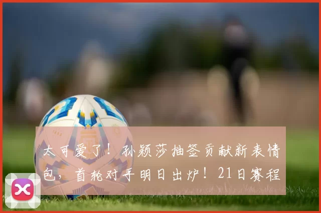 太可爱了!孙颖莎抽签贡献新表情包,首轮对手明日出炉!21日赛程安排来了!