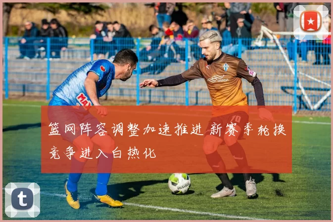 篮网阵容调整加速推进 新赛季轮换竞争进入白热化