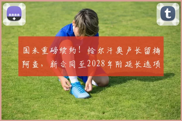 国米重磅续约！恰尔汗奥卢长留梅阿查，新合同至2028年附延长选项！_中场_核心_能力