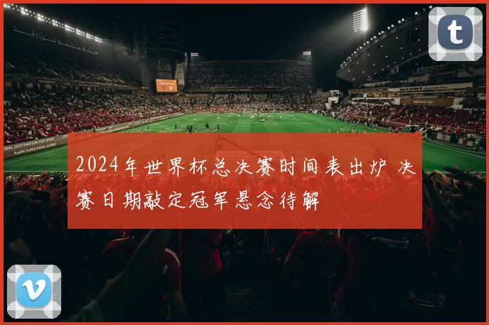 2024年世界杯总决赛时间表出炉 决赛日期敲定冠军悬念待解