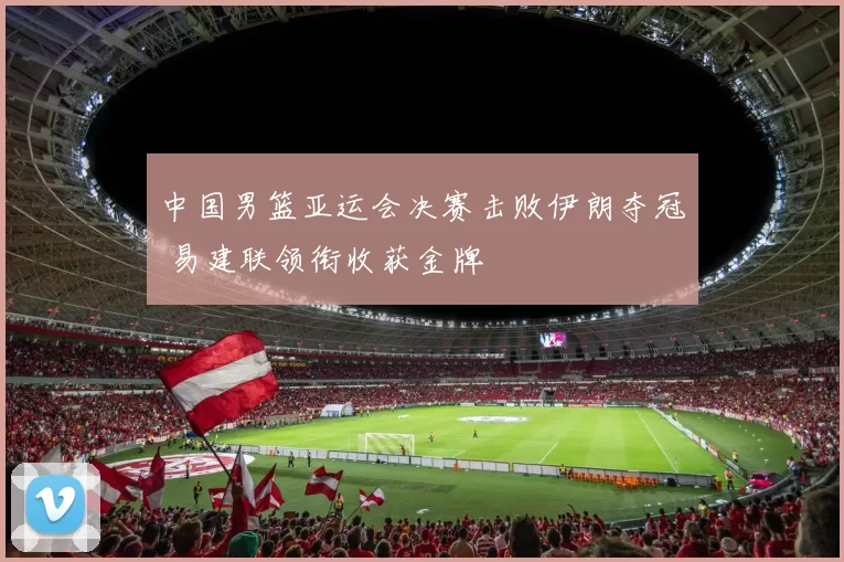 中国男篮亚运会决赛击败伊朗夺冠 易建联领衔收获金牌