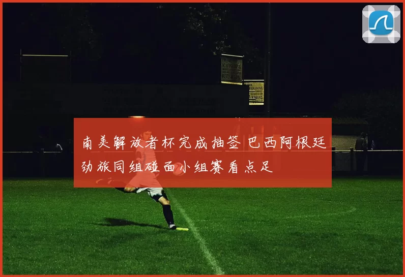 南美解放者杯完成抽签 巴西阿根廷劲旅同组碰面小组赛看点足
