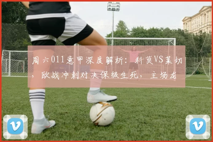 周六011意甲深度解析:科莫VS莱切,欧战冲刺对决保级生死,主场龙碾压客场虫?_进攻_防守_国米