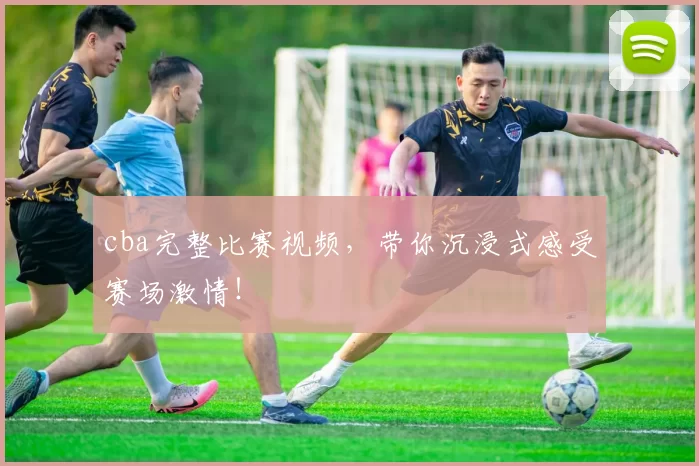 cba完整比赛视频，带你沉浸式感受赛场激情！