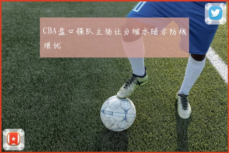 CBA盘口强队主场让分缩水暗示防线堪忧