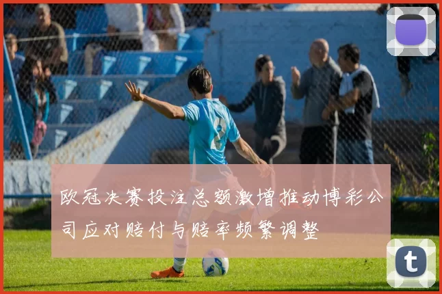 欧冠决赛投注总额激增推动博彩公司应对赔付与赔率频繁调整