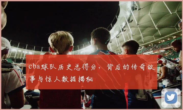 cba球队历史总得分，背后的传奇故事与惊人数据揭秘