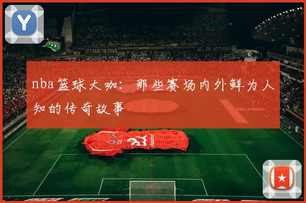 nba篮球大咖：那些赛场内外鲜为人知的传奇故事