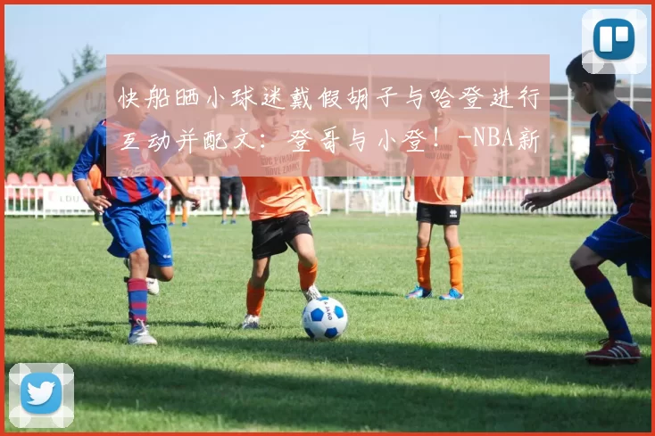 快船晒小球迷戴假胡子与哈登进行互动并配文：登哥与小登！-NBA新闻