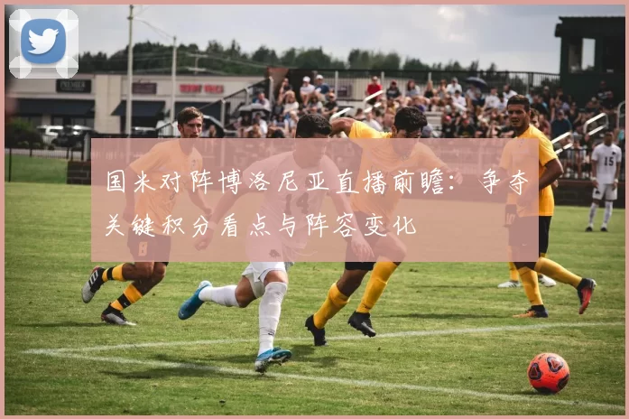 国米对阵博洛尼亚直播前瞻：争夺关键积分看点与阵容变化