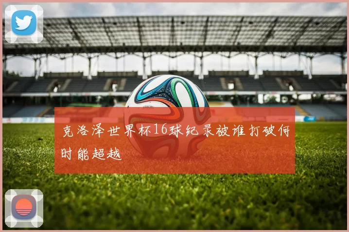克洛泽世界杯16球纪录被谁打破何时能超越