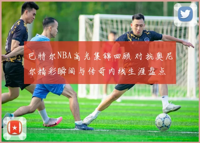 巴特尔NBA高光集锦回顾 对抗奥尼尔精彩瞬间与传奇内线生涯盘点