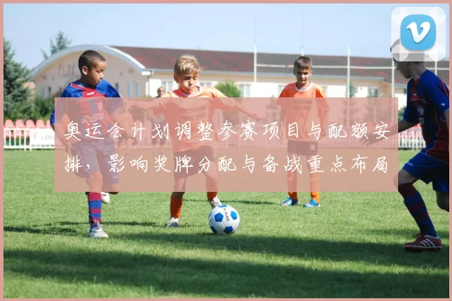 奥运会计划调整参赛项目与配额安排，影响奖牌分配与备战重点布局