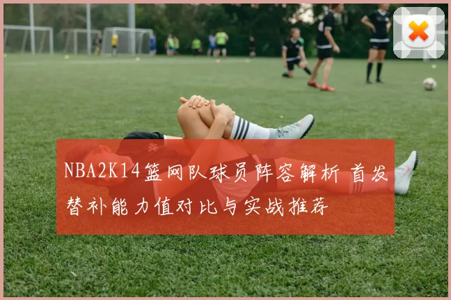 NBA2K14篮网队球员阵容解析 首发替补能力值对比与实战推荐