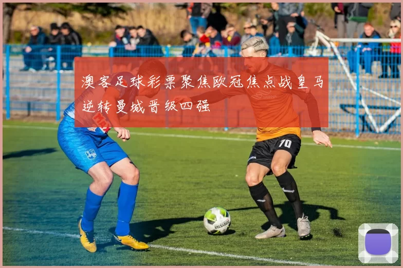 澳客足球彩票聚焦欧冠焦点战皇马逆转曼城晋级四强