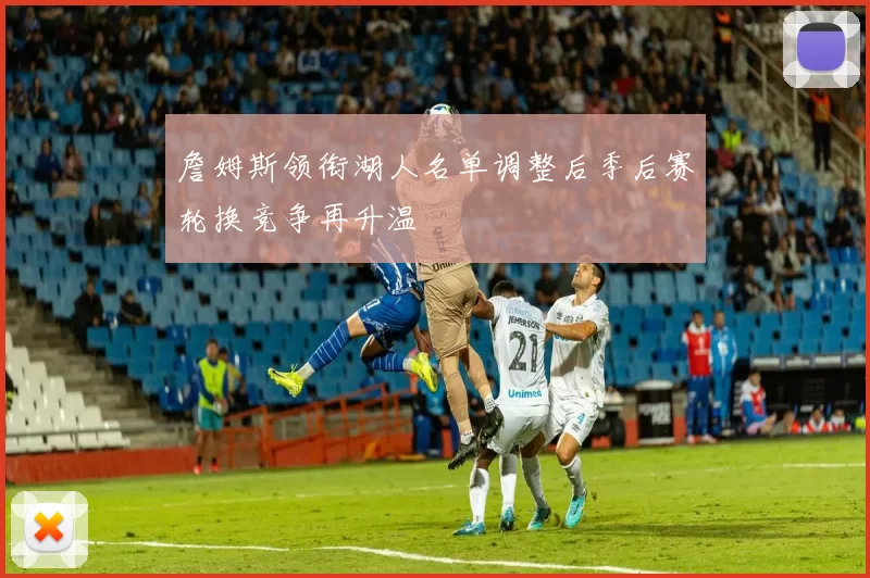 詹姆斯领衔湖人名单调整后季后赛轮换竞争再升温