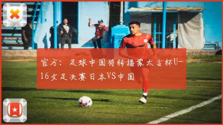 官方：足球中国将转播蒙太古杯U-16女足决赛日本VS中国